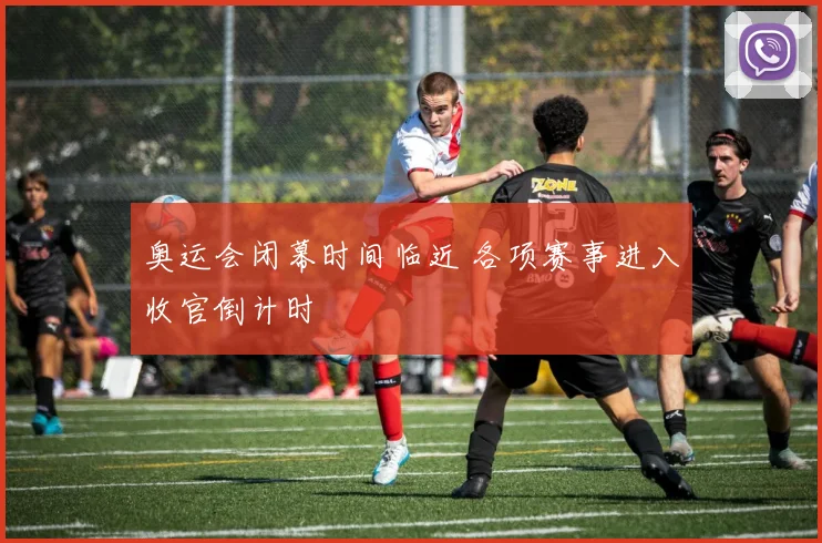 奥运会闭幕时间临近 各项赛事进入收官倒计时